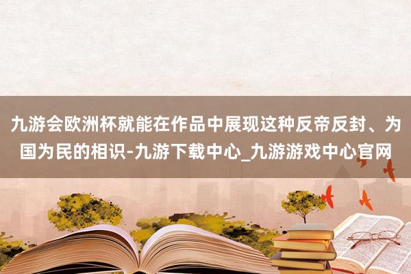 九游会欧洲杯就能在作品中展现这种反帝反封、为国为民的相识-九游下载中心_九游游戏中心官网