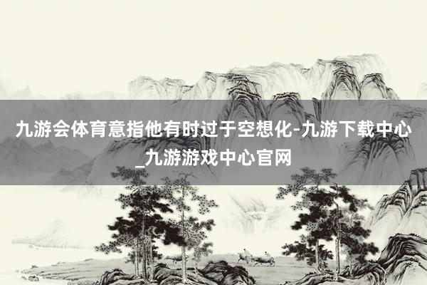 九游会体育意指他有时过于空想化-九游下载中心_九游游戏中心官网