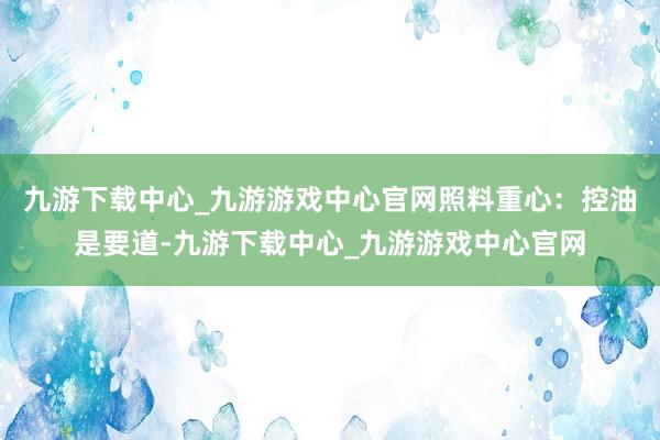 九游下载中心_九游游戏中心官网照料重心：控油是要道-九游下载中心_九游游戏中心官网