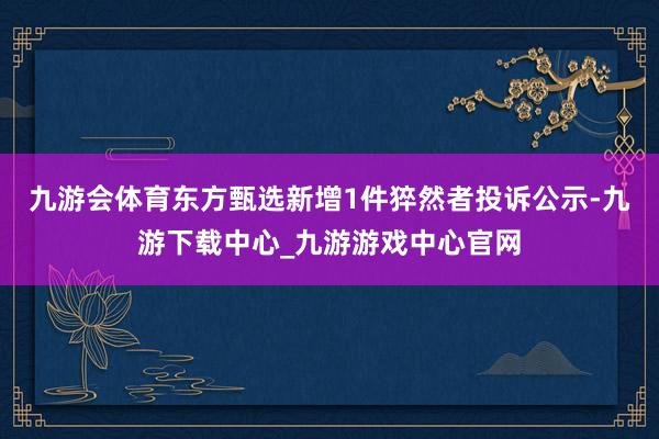 九游会体育东方甄选新增1件猝然者投诉公示-九游下载中心_九游游戏中心官网