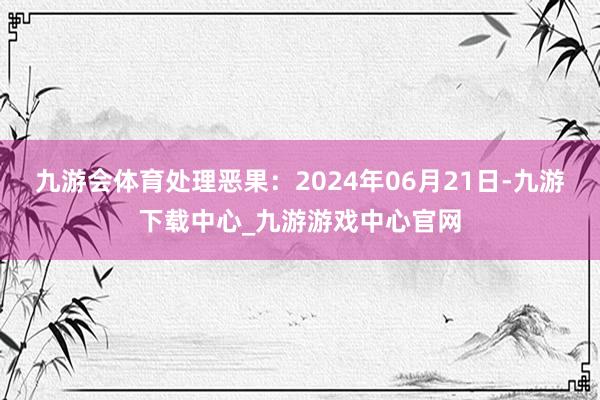 九游会体育处理恶果：2024年06月21日-九游下载中心_九游游戏中心官网