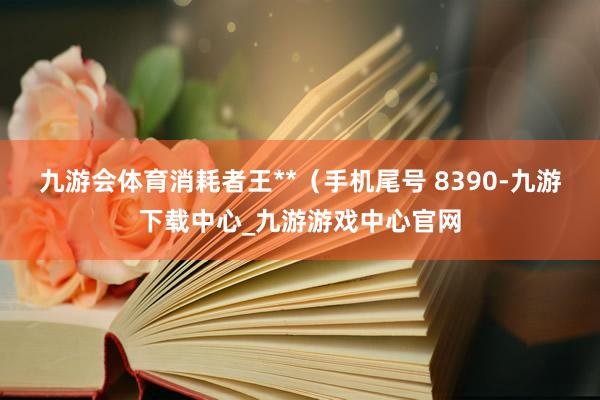 九游会体育消耗者王**（手机尾号 8390-九游下载中心_九游游戏中心官网