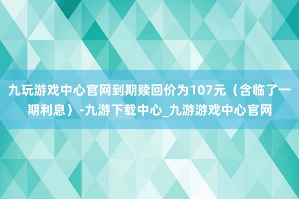 九玩游戏中心官网到期赎回价为107元（含临了一期利息）-九游下载中心_九游游戏中心官网