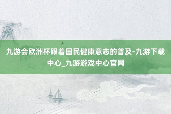 九游会欧洲杯跟着国民健康意志的普及-九游下载中心_九游游戏中心官网