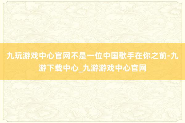 九玩游戏中心官网不是一位中国歌手在你之前-九游下载中心_九游游戏中心官网