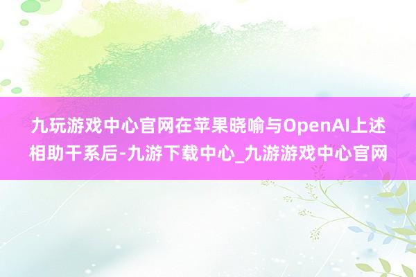 九玩游戏中心官网　　在苹果晓喻与OpenAI上述相助干系后-九游下载中心_九游游戏中心官网