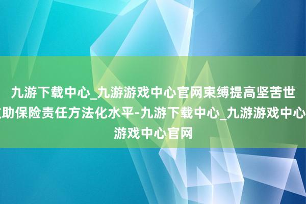 九游下载中心_九游游戏中心官网束缚提高坚苦世界救助保险责任方法化水平-九游下载中心_九游游戏中心官网