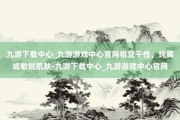 九游下载中心_九游游戏中心官网相宜干性、纯属或敏锐肌肤-九游下载中心_九游游戏中心官网