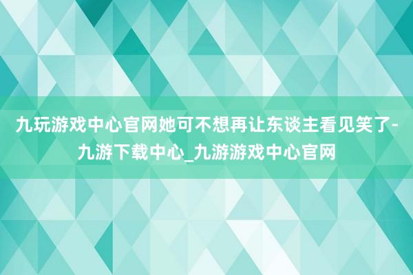 九玩游戏中心官网她可不想再让东谈主看见笑了-九游下载中心_九游游戏中心官网