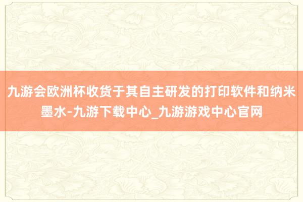 九游会欧洲杯收货于其自主研发的打印软件和纳米墨水-九游下载中心_九游游戏中心官网