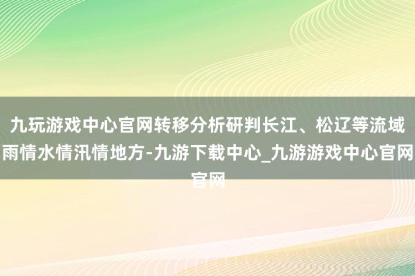 九玩游戏中心官网转移分析研判长江、松辽等流域雨情水情汛情地方-九游下载中心_九游游戏中心官网