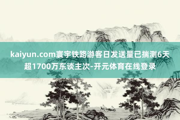 kaiyun.com寰宇铁路游客日发送量已揣测6天超1700万东谈主次-开元体育在线登录