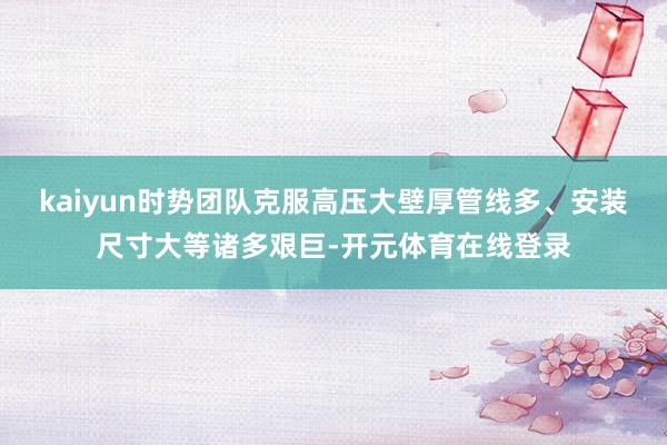 kaiyun时势团队克服高压大壁厚管线多、安装尺寸大等诸多艰