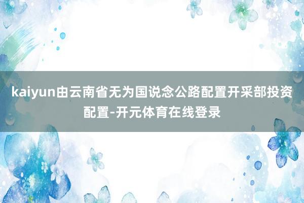 kaiyun由云南省无为国说念公路配置开采部投资配置-开元体育在线登录