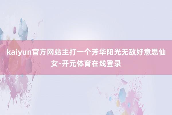 kaiyun官方网站主打一个芳华阳光无敌好意思仙女-开元体育在线登录