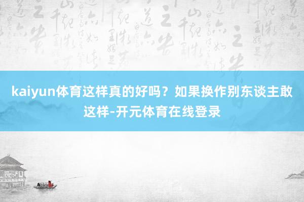 kaiyun体育这样真的好吗？如果换作别东谈主敢这样-开元体育在线登录