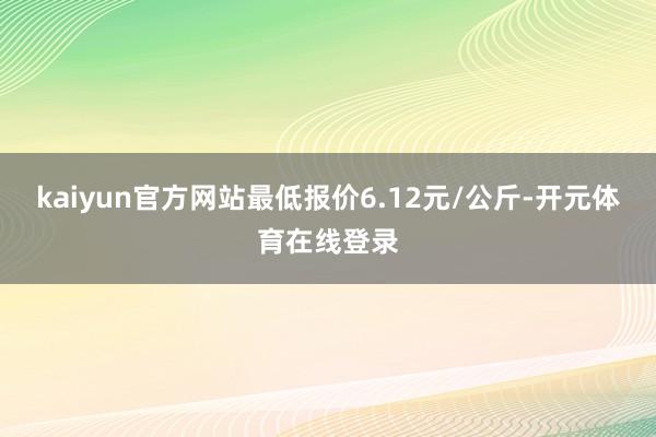 kaiyun官方网站最低报价6.12元/公斤-开元体育在线登录