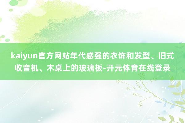 kaiyun官方网站年代感强的衣饰和发型、旧式收音机、木桌上的玻璃板-开元体育在线登录