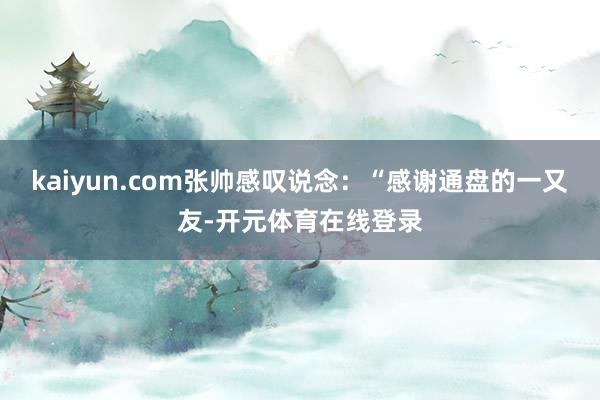 kaiyun.com张帅感叹说念：“感谢通盘的一又友-开元体育在线登录