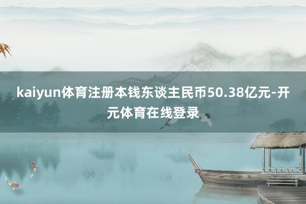 kaiyun体育注册本钱东谈主民币50.38亿元-开元体育在线登录