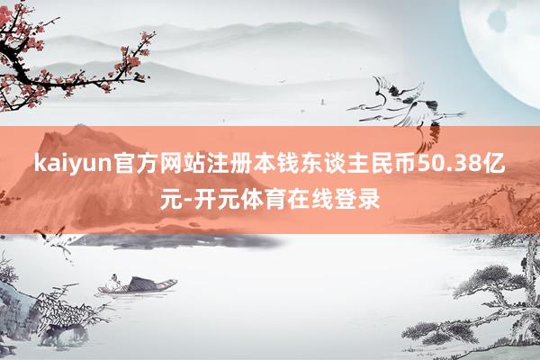 kaiyun官方网站注册本钱东谈主民币50.38亿元-开元体育在线登录