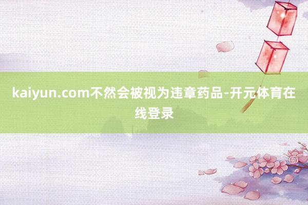 kaiyun.com不然会被视为违章药品-开元体育在线登录