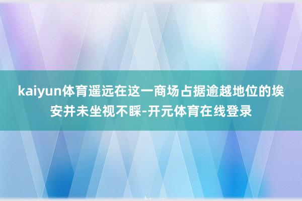 kaiyun体育遥远在这一商场占据逾越地位的埃安并未坐视不睬-开元体育在线登录