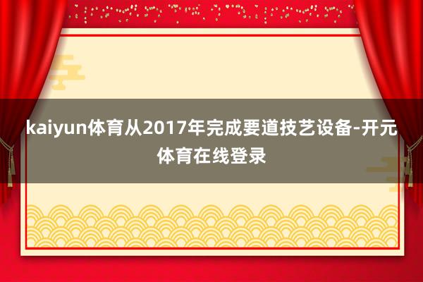 kaiyun体育从2017年完成要道技艺设备-开元体育在线登录