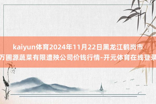 kaiyun体育2024年11月22日黑龙江鹤岗市万圃源蔬菜有限遭殃公司价钱行情-开元体育在线登录