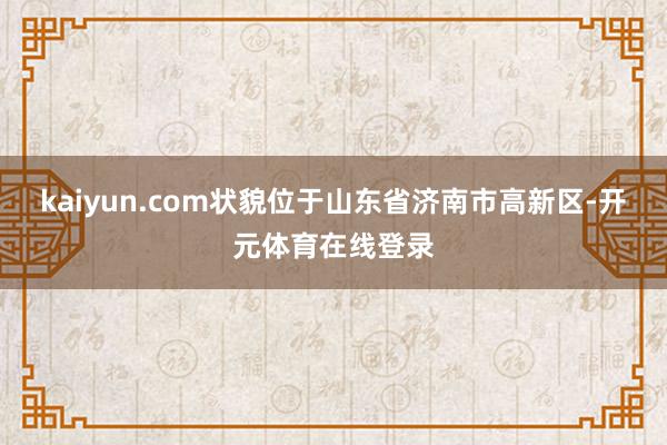 kaiyun.com　　状貌位于山东省济南市高新区-开元体育在线登录