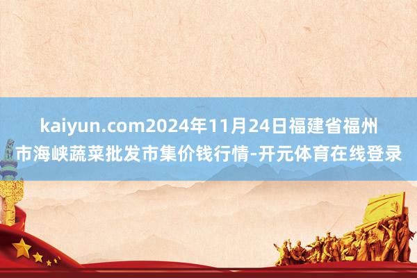 kaiyun.com2024年11月24日福建省福州市海峡蔬菜批发市集价钱行情-开元体育在线登录