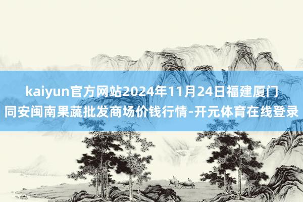 kaiyun官方网站2024年11月24日福建厦门同安闽南果蔬批发商场价钱行情-开元体育在线登录