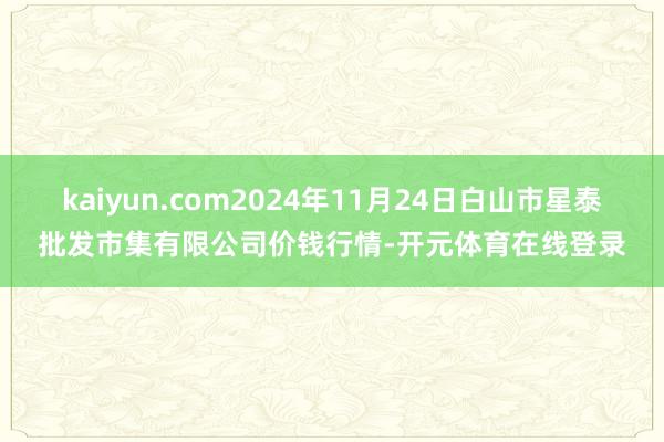 kaiyun.com2024年11月24日白山市星泰批发市集有限公司价钱行情-开元体育在线登录