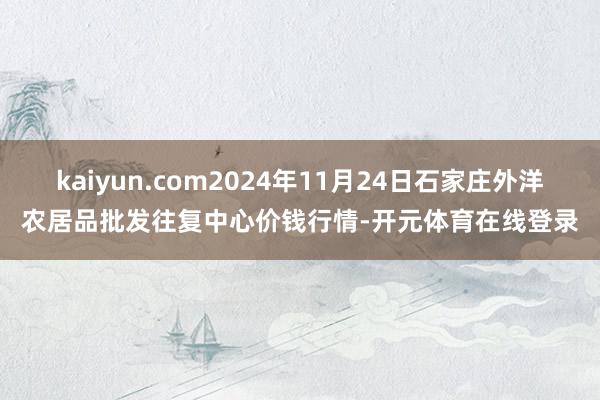 kaiyun.com2024年11月24日石家庄外洋农居品批发往复中心价钱行情-开元体育在线登录