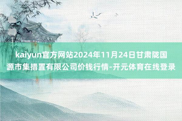 kaiyun官方网站2024年11月24日甘肃陇国源市集措置有限公司价钱行情-开元体育在线登录