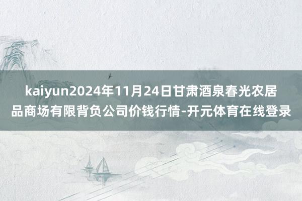 kaiyun2024年11月24日甘肃酒泉春光农居品商场有限背负公司价钱行情-开元体育在线登录