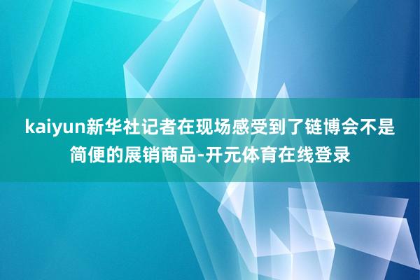 kaiyun新华社记者在现场感受到了链博会不是简便的展销商品-开元体育在线登录