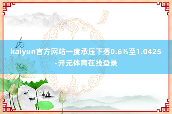 kaiyun官方网站一度承压下落0.6%至1.0425-开元体育在线登录