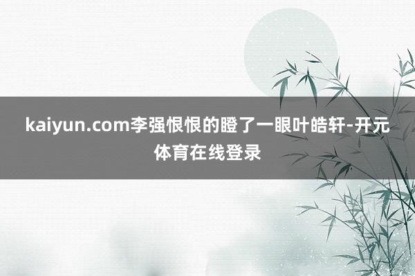 kaiyun.com李强恨恨的瞪了一眼叶皓轩-开元体育在线登录