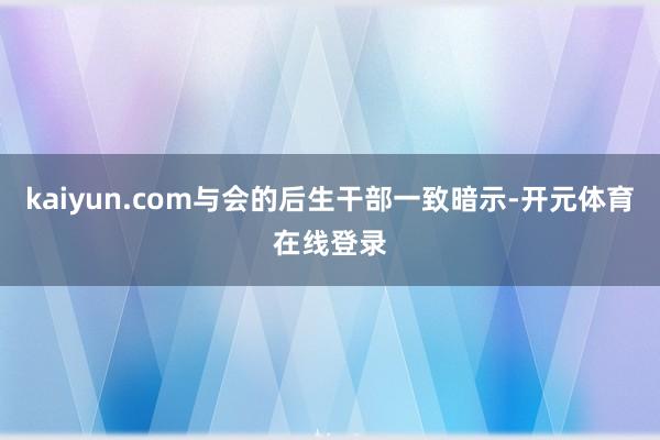 kaiyun.com与会的后生干部一致暗示-开元体育在线登录