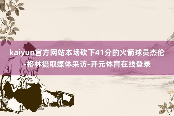 kaiyun官方网站本场砍下41分的火箭球员杰伦-格林摄取媒体采访-开元体育在线登录