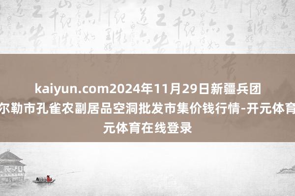 kaiyun.com2024年11月29日新疆兵团农二师库尔勒市孔雀农副居品空洞批发市集价钱行情-开元体育在线登录