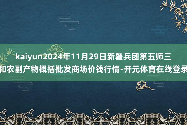 kaiyun2024年11月29日新疆兵团第五师三和农副产物概括批发商场价钱行情-开元体育在线登录