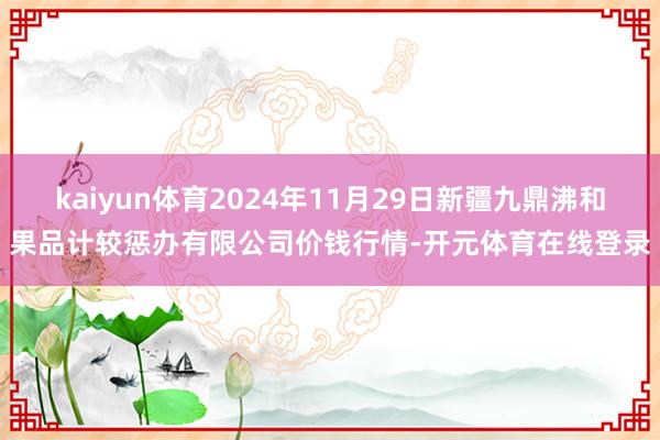 kaiyun体育2024年11月29日新疆九鼎沸和果品计较惩办有限公司价钱行情-开元体育在线登录