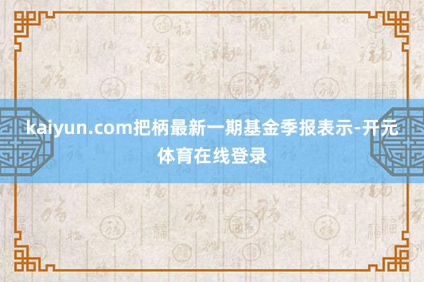 kaiyun.com把柄最新一期基金季报表示-开元体育在线登录