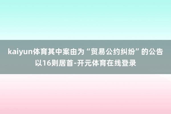 kaiyun体育其中案由为“贸易公约纠纷”的公告以16则居首-开元体育在线登录