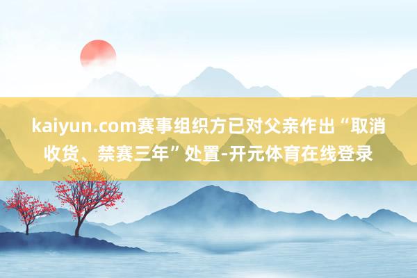 kaiyun.com赛事组织方已对父亲作出“取消收货、禁赛三年”处置-开元体育在线登录