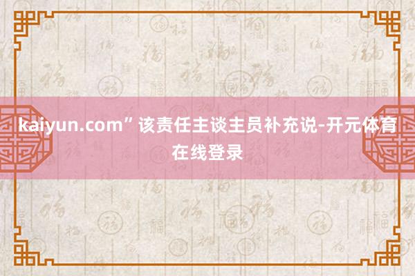 kaiyun.com”该责任主谈主员补充说-开元体育在线登录