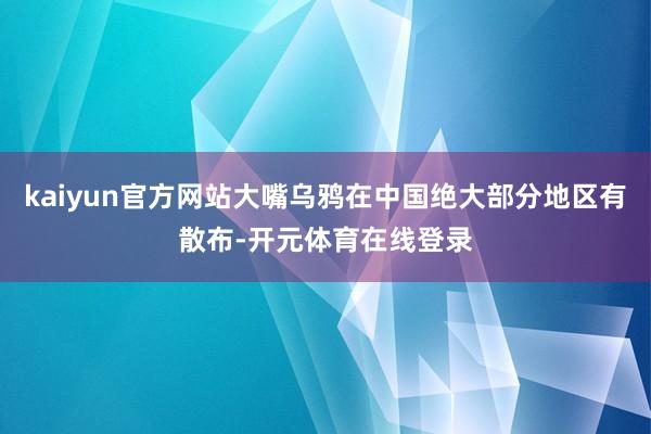 kaiyun官方网站大嘴乌鸦在中国绝大部分地区有散布-开元体育在线登录