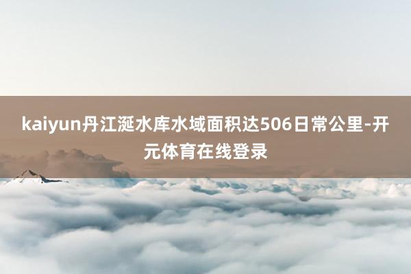 kaiyun丹江涎水库水域面积达506日常公里-开元体育在线登录